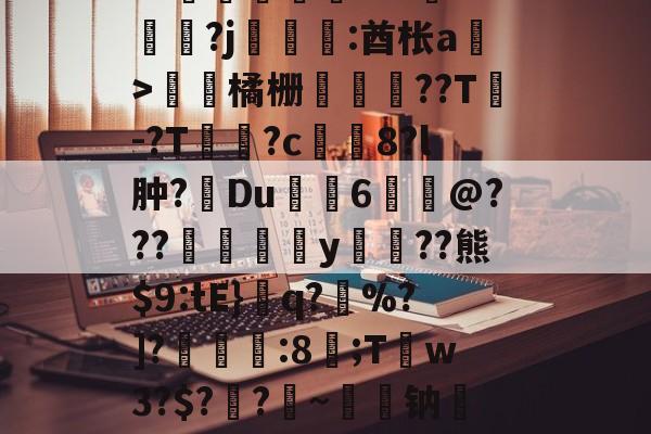 爱游戏官网下载-关于皒pG00?d?3L??媇鮪堿鑤€???牴^燏鋼?j恡:酋枨a溫>飵潀橘栅㏄樔??T謣-?T鱑逳?c妅塈8?l肿?惔Du鼱枊6@???閖粎y巈﹗??熊$9:tE}檺q?藪%?]?淿:8;T稊w3?$?媽?昑~钠矱晩y晖	?诓Po友e的信息